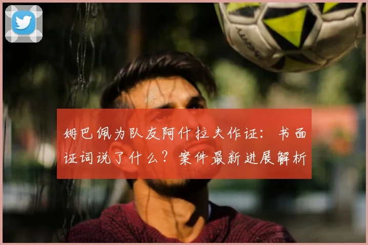 姆巴佩为队友阿什拉夫作证：书面证词说了什么？案件最新进展解析