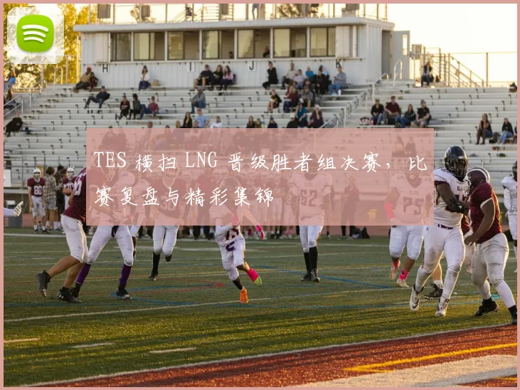 TES 横扫 LNG 晋级胜者组决赛，比赛复盘与精彩集锦