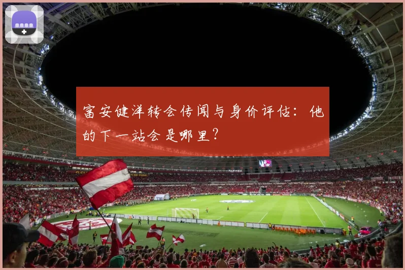 富安健洋转会传闻与身价评估：他的下一站会是哪里？