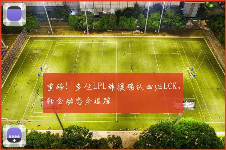 重磅！多位LPL韩援确认回归LCK，转会动态全追踪