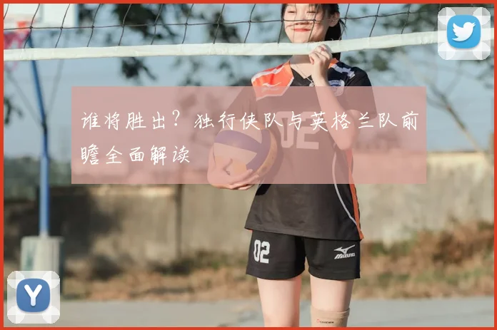 谁将胜出？独行侠队与英格兰队前瞻全面解读