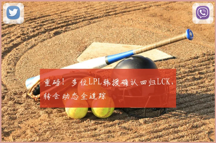 重磅！多位LPL韩援确认回归LCK，转会动态全追踪