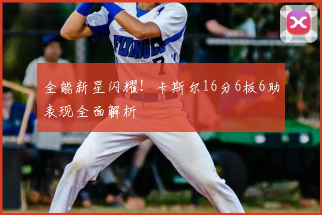 全能新星闪耀！卡斯尔16分6板6助表现全面解析