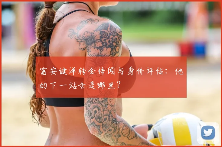 富安健洋转会传闻与身价评估：他的下一站会是哪里？