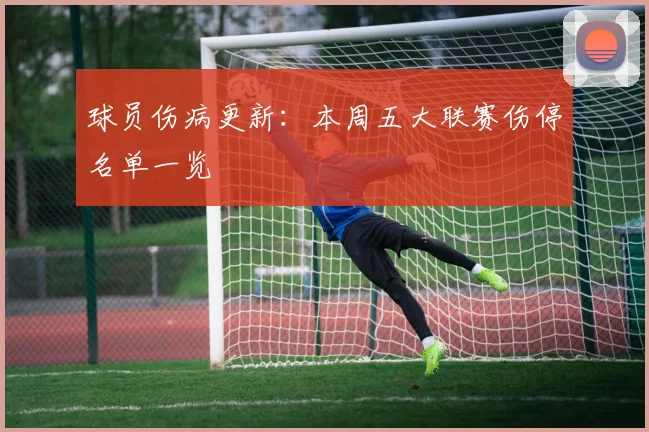 球员伤病更新:本周五大联赛伤停名单一览