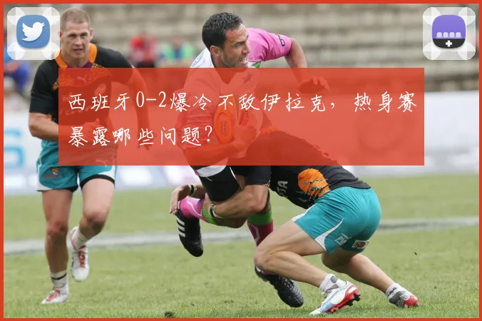 西班牙0-2爆冷不敌伊拉克，热身赛暴露哪些问题？