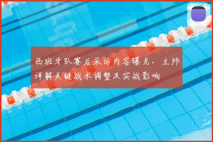 西班牙队赛后采访内容曝光，主帅详解关键战术调整及实战影响