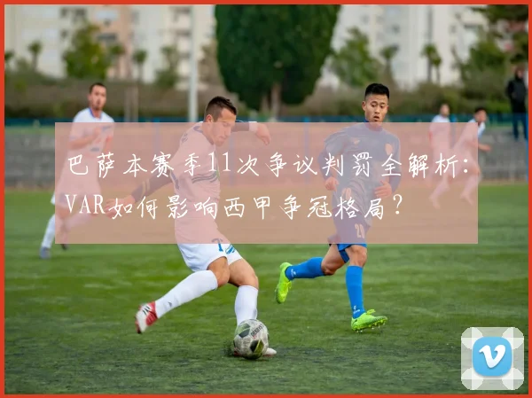 巴萨本赛季11次争议判罚全解析:VAR如何影响西甲争冠格局?