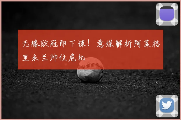 无缘欧冠即下课！意媒解析阿莱格里米兰帅位危机