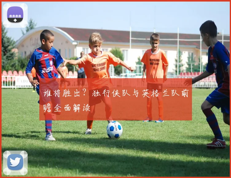 谁将胜出？独行侠队与英格兰队前瞻全面解读