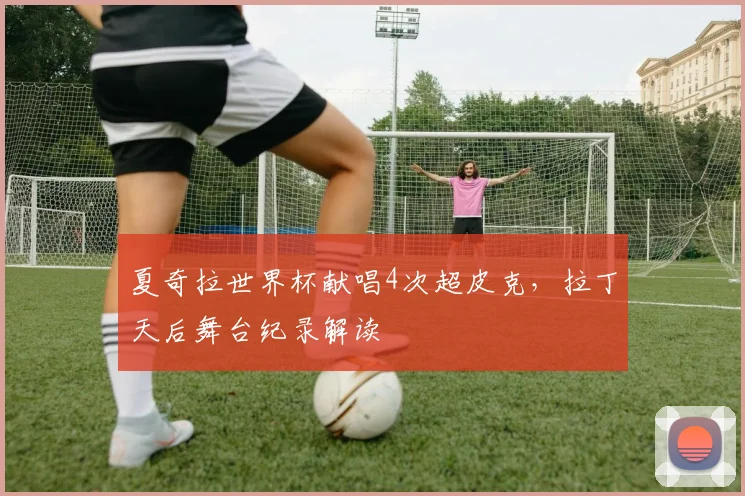 夏奇拉世界杯献唱4次超皮克，拉丁天后舞台纪录解读
