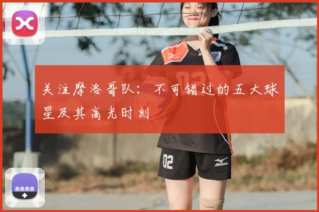 关注摩洛哥队：不可错过的五大球星及其高光时刻