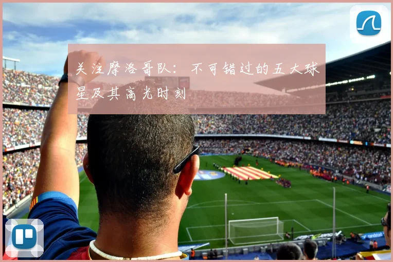 关注摩洛哥队：不可错过的五大球星及其高光时刻