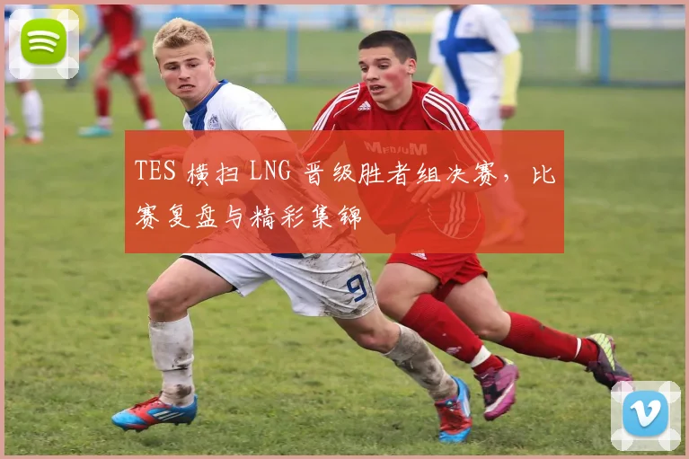 TES 横扫 LNG 晋级胜者组决赛,比赛复盘与精彩集锦