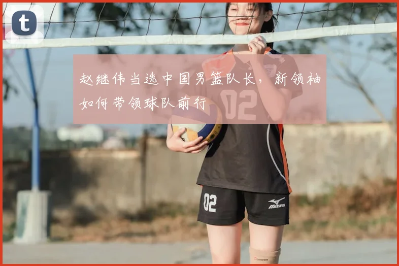 赵继伟当选中国男篮队长,新领袖如何带领球队前行
