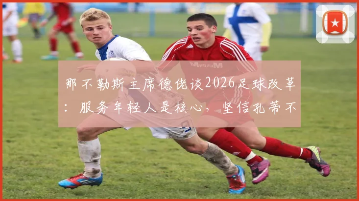 那不勒斯主席德佬谈2026足球改革：服务年轻人是核心，坚信孔蒂不会离队