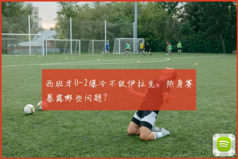 西班牙0-2爆冷不敌伊拉克,热身赛暴露哪些问题?
