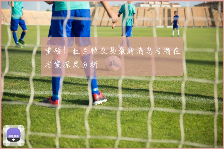 重磅！杜兰特交易最新消息与潜在方案深度分析