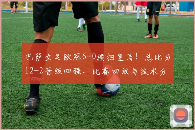 巴萨女足欧冠6-0横扫皇马！总比分12-2晋级四强，比赛回放与技术分析