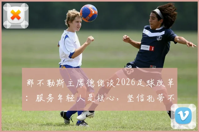 那不勒斯主席德佬谈2026足球改革：服务年轻人是核心，坚信孔蒂不会离队