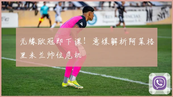 无缘欧冠即下课!意媒解析阿莱格里米兰帅位危机