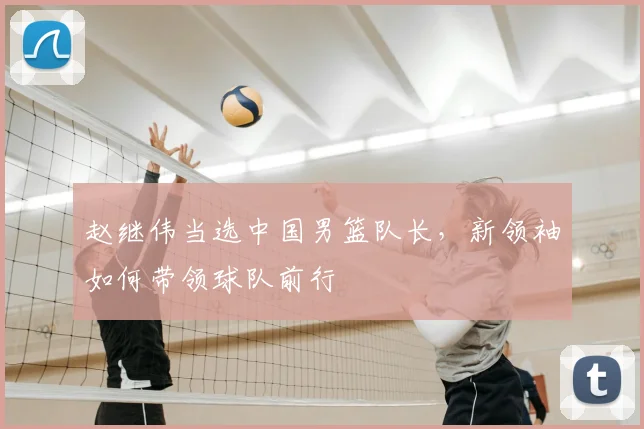 赵继伟当选中国男篮队长，新领袖如何带领球队前行